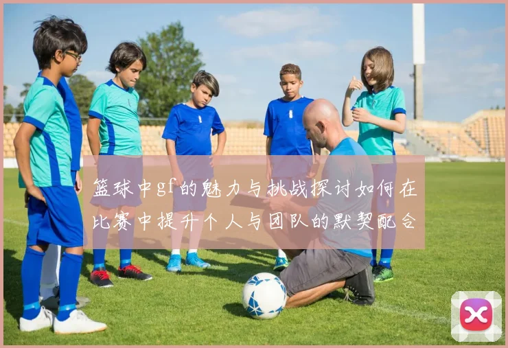 篮球中gf的魅力与挑战探讨如何在比赛中提升个人与团队的默契配合