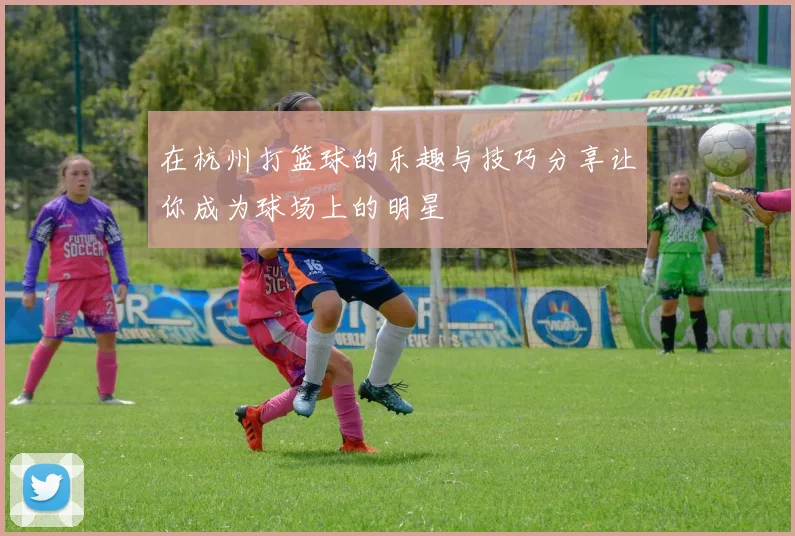 在杭州打篮球的乐趣与技巧分享让你成为球场上的明星