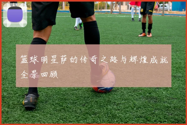 篮球明星萨的传奇之路与辉煌成就全景回顾