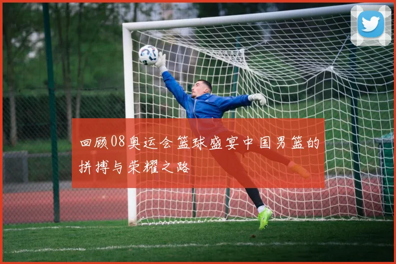 回顾08奥运会篮球盛宴中国男篮的拼搏与荣耀之路