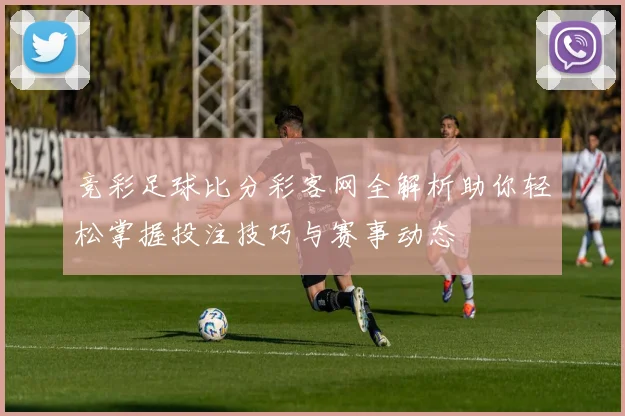 竞彩足球比分彩客网全解析助你轻松掌握投注技巧与赛事动态