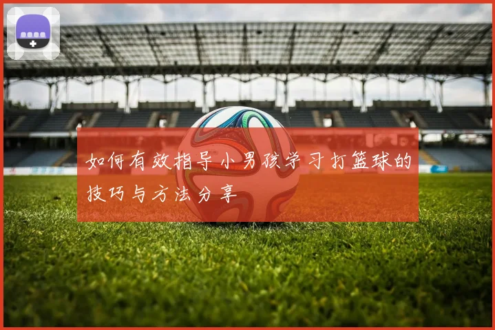 如何有效指导小男孩学习打篮球的技巧与方法分享