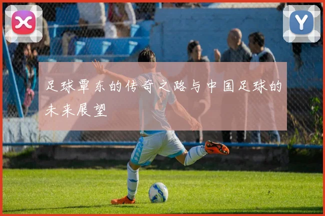 足球覃东的传奇之路与中国足球的未来展望